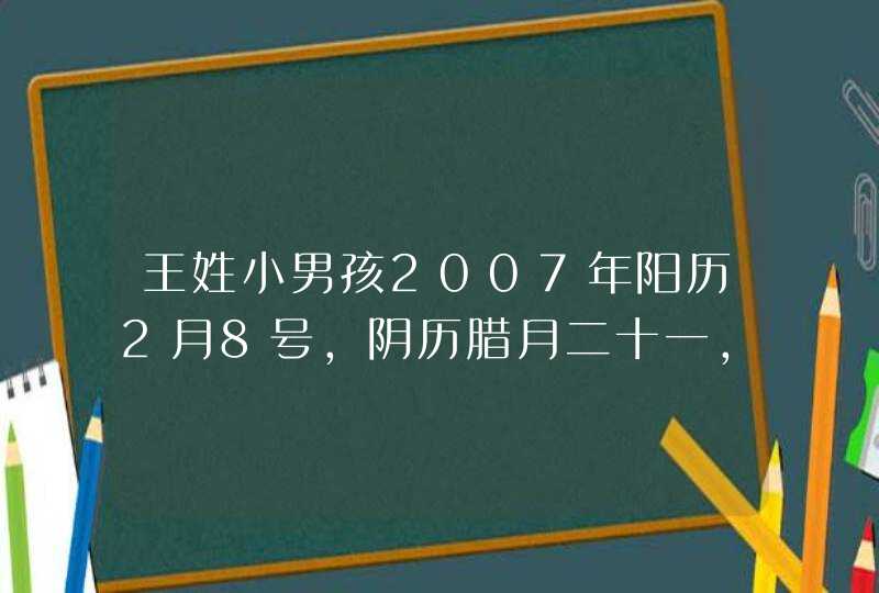 王姓小男孩2007年阳历2月8号，阴历腊月二十一，五行中缺什么？得取个什么名字，谢谢