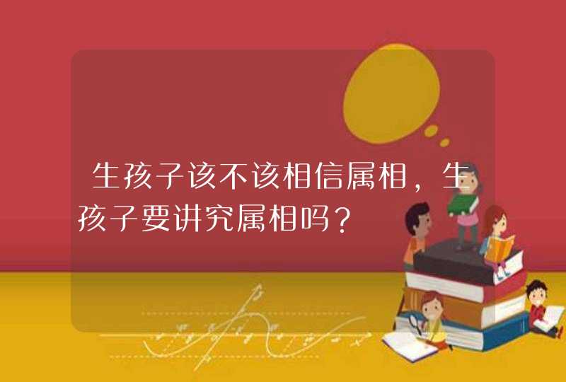 生孩子该不该相信属相，生孩子要讲究属相吗？