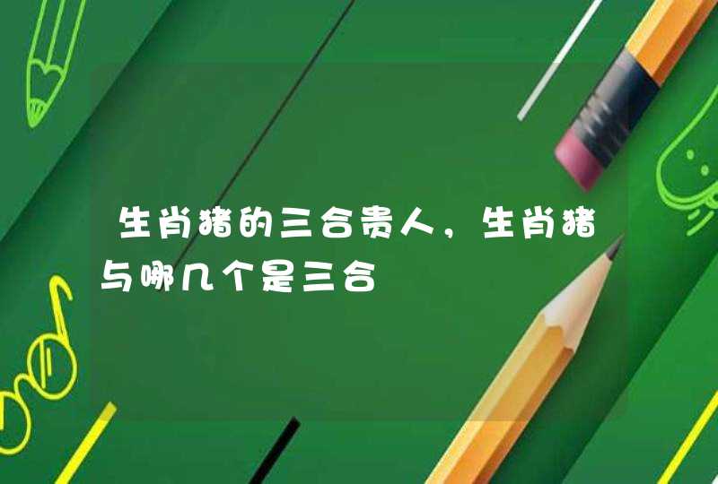 生肖猪的三合贵人，生肖猪与哪几个是三合