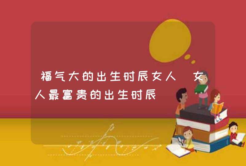 福气大的出生时辰女人_女人最富贵的出生时辰