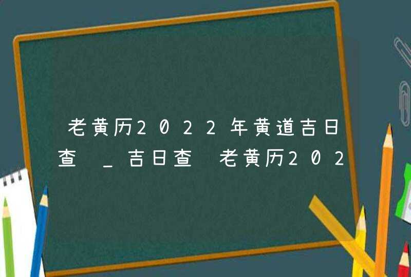 老黄历2022年黄道吉日查询_吉日查询老黄历2022年(全年),第1张