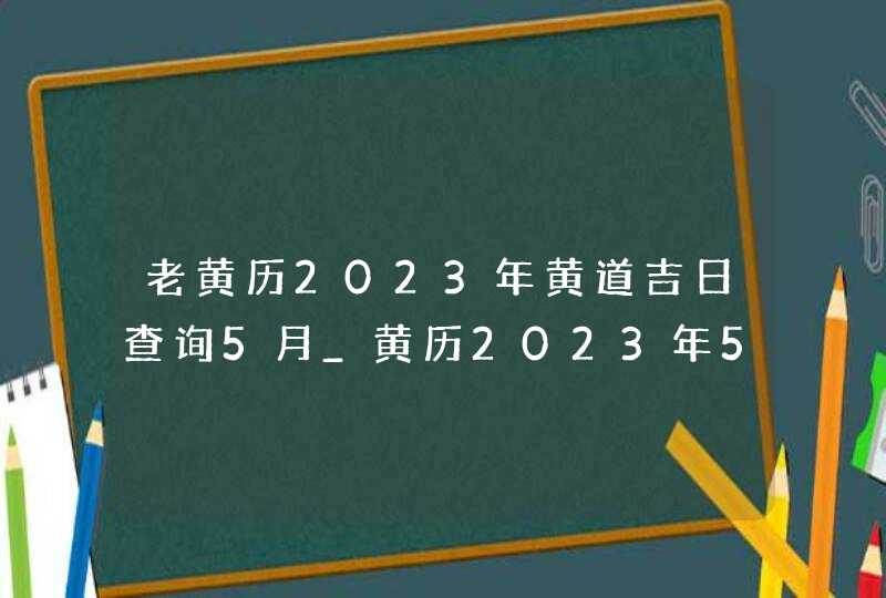 老黄历2023年黄道吉日查询5月_黄历2023年5月黄道吉日查询