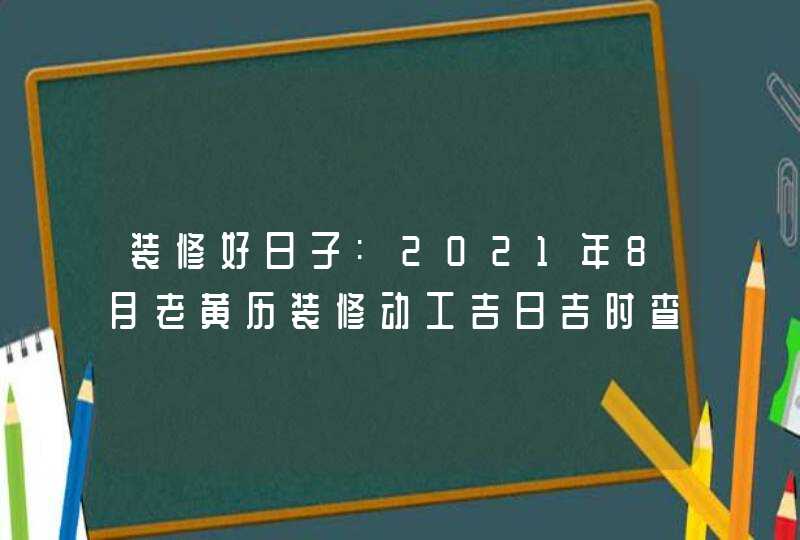 装修好日子:2021年8月老黄历装修动工吉日吉时查询