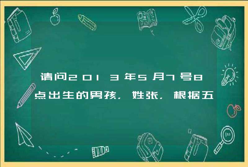 请问2013年5月7号8点出生的男孩，姓张，根据五行、五格数理、三才搭配等要怎么取名字？