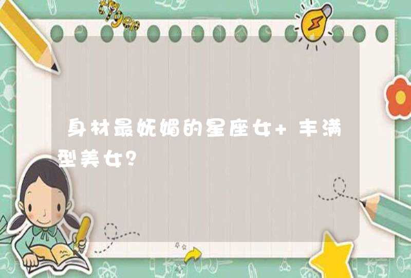 身材最妩媚的星座女 丰满型美女？