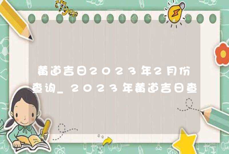 黄道吉日2023年2月份查询_2023年黄道吉日查询表2月