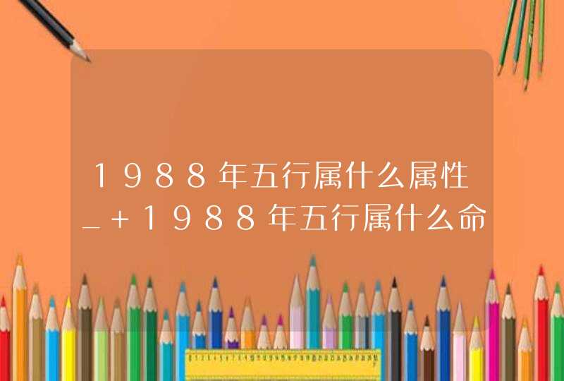 1988年五行属什么属性_ 1988年五行属什么命五行缺什么