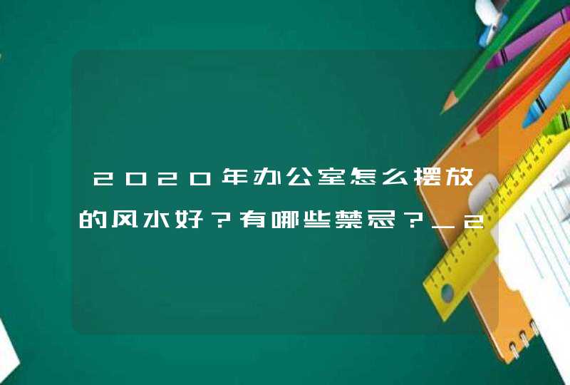 2020年办公室怎么摆放的风水好？有哪些禁忌？_2020年办公室个人工作总结