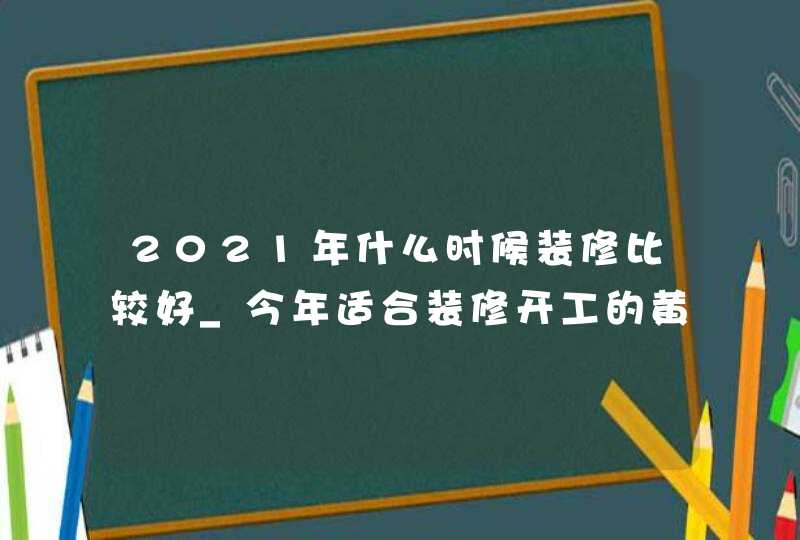 2021年什么时候装修比较好_今年适合装修开工的黄道吉日