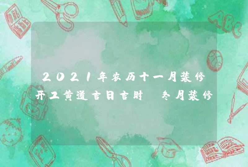 2021年农历十一月装修开工黄道吉日吉时,冬月装修好日子
