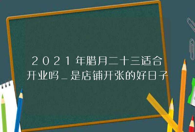 2021年腊月二十三适合开业吗_是店铺开张的好日子吗