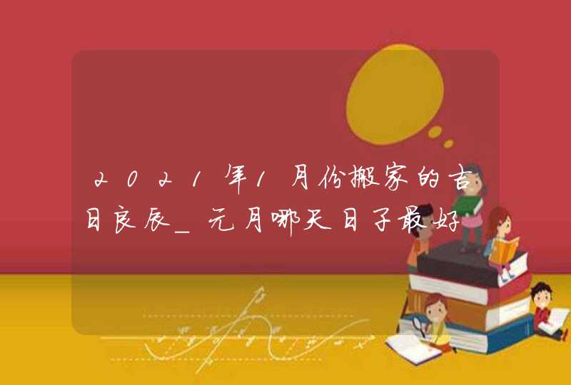2021年1月份搬家的吉日良辰_元月哪天日子最好
