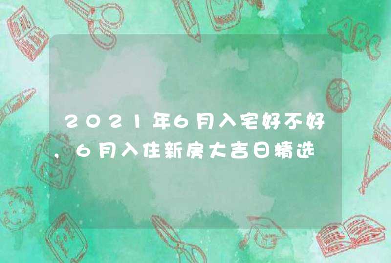 2021年6月入宅好不好,6月入住新房大吉日精选
