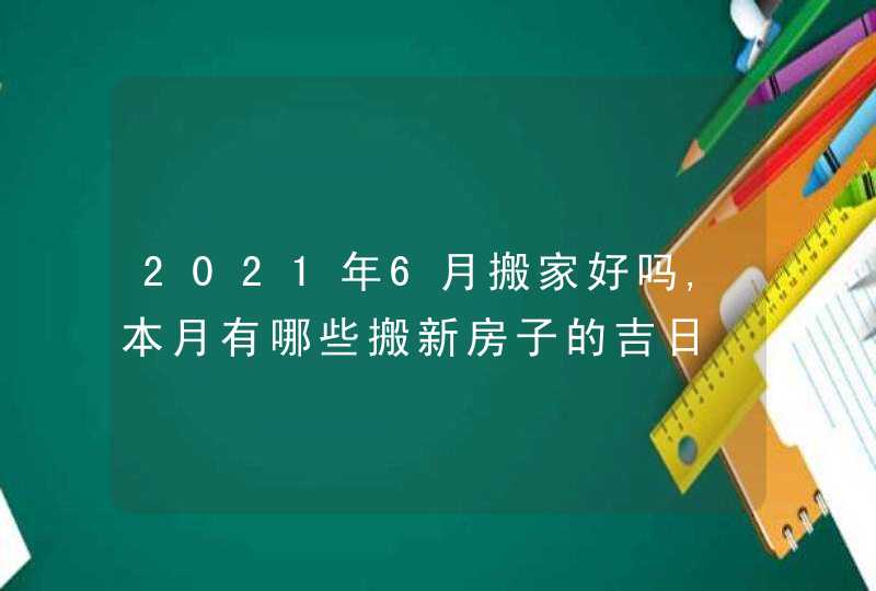 2021年6月搬家好吗,本月有哪些搬新房子的吉日