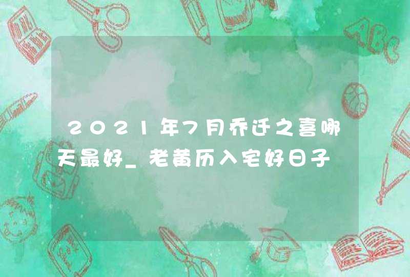 2021年7月乔迁之喜哪天最好_老黄历入宅好日子