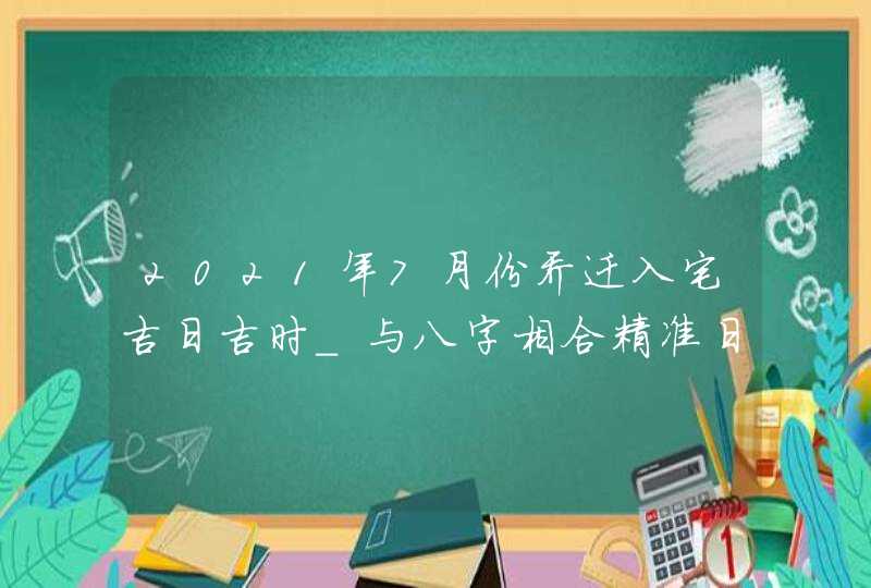2021年7月份乔迁入宅吉日吉时_与八字相合精准日子