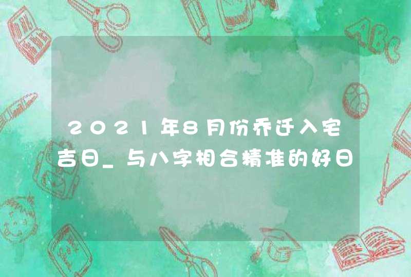 2021年8月份乔迁入宅吉日_与八字相合精准的好日子