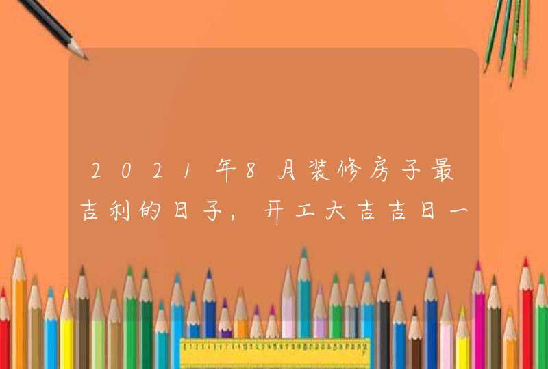 2021年8月装修房子最吉利的日子,开工大吉吉日一览表