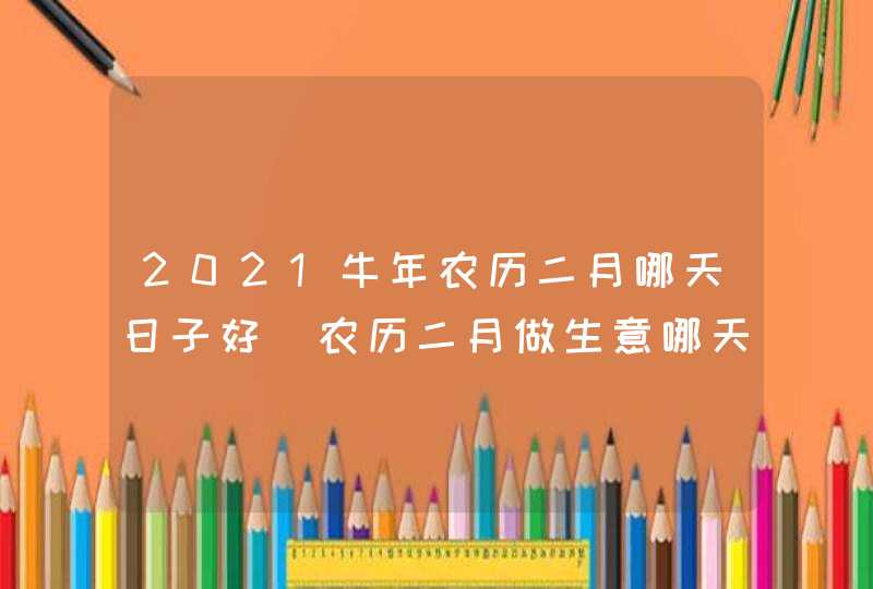 2021牛年农历二月哪天日子好_农历二月做生意哪天开业好