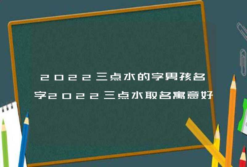 2022三点水的字男孩名字2022三点水取名寓意好的字男孩用
