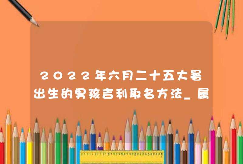 2022年六月二十五大暑出生的男孩吉利取名方法_属虎男孩取名方法