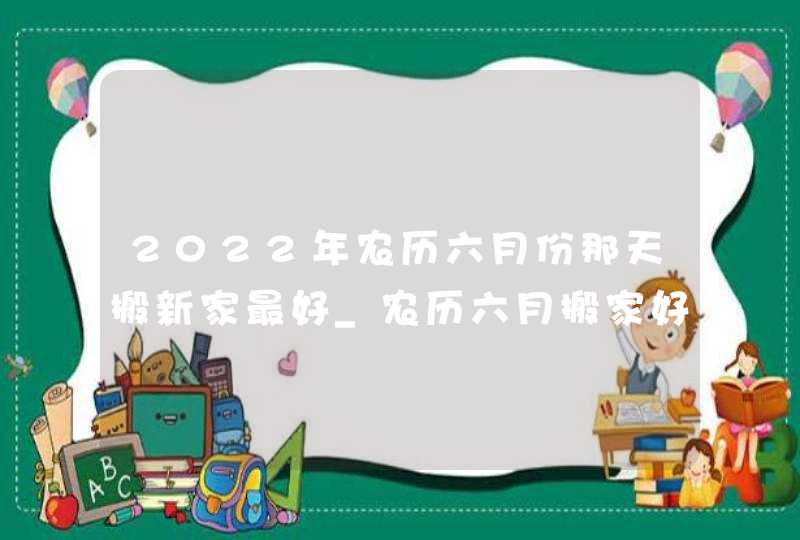 2022年农历六月份那天搬新家最好_农历六月搬家好不好,第1张