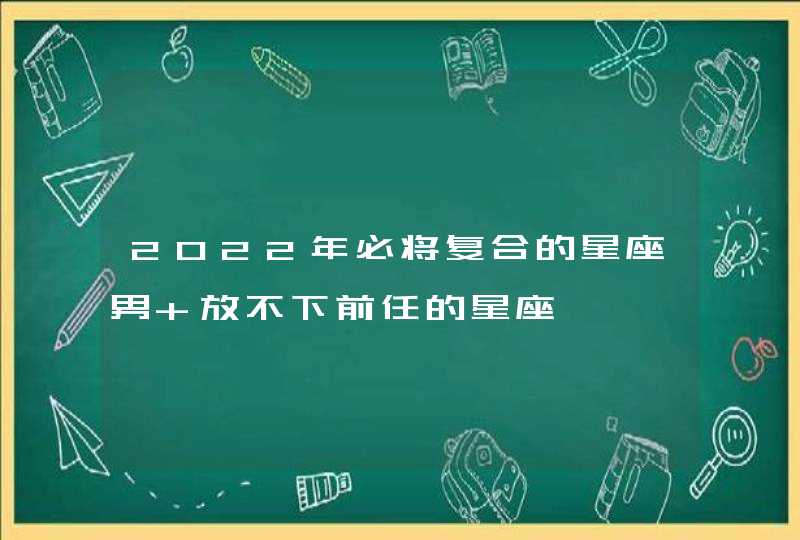 2022年必将复合的星座男 放不下前任的星座
