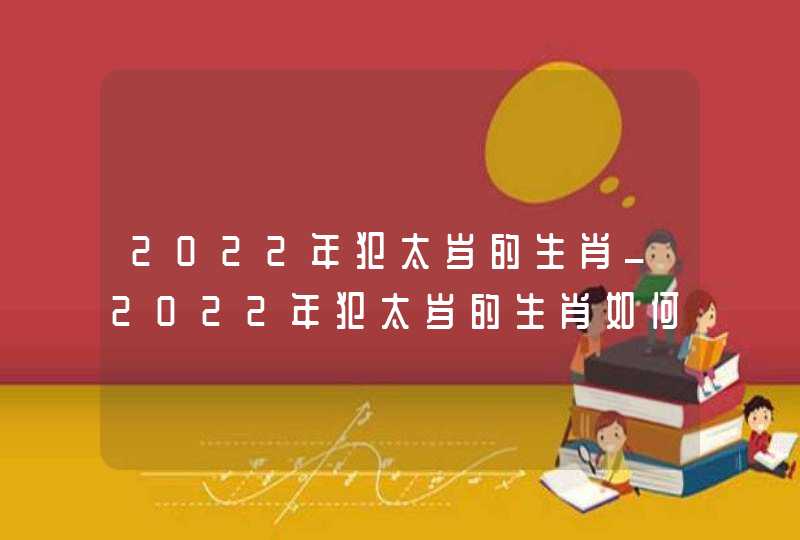 2022年犯太岁的生肖_2022年犯太岁的生肖如何化解