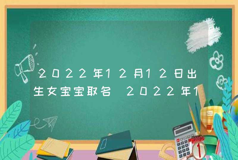 2022年12月12日出生女宝宝取名_2022年12月适合搬家的日子