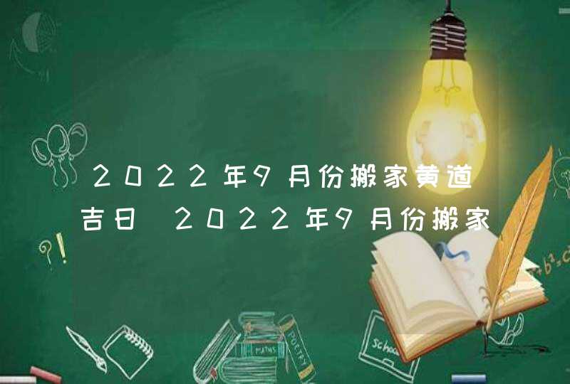 2022年9月份搬家黄道吉日_2022年9月份搬家入宅好日子