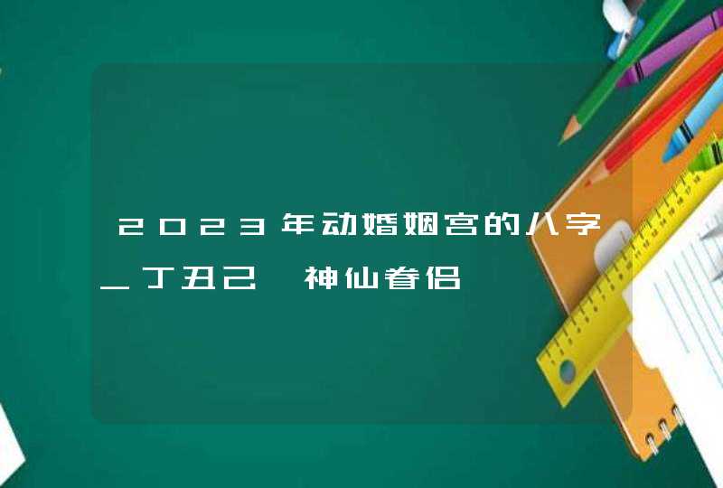 2023年动婚姻宫的八字_丁丑己卯神仙眷侣