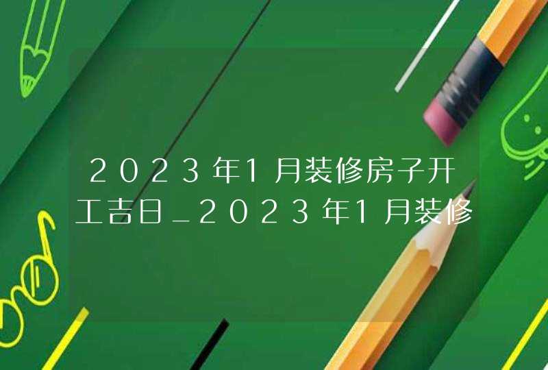 2023年1月装修房子开工吉日_2023年1月装修吉日查询表