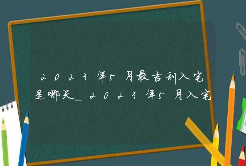 2023年5月最吉利入宅是哪天_2023年5月入宅黄道吉日查询