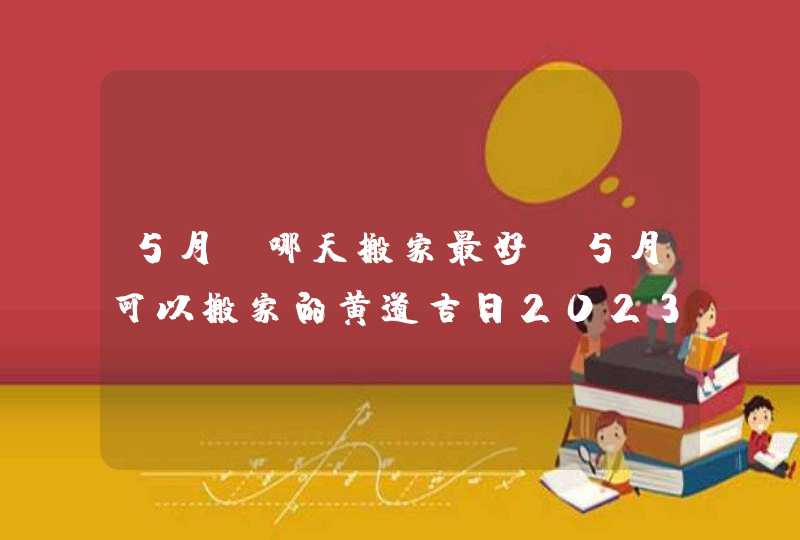 5月份哪天搬家最好_5月可以搬家的黄道吉日2023